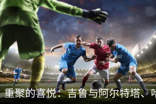 重聚的喜悦：吉鲁与阿尔特塔、哈弗茨赛后热聊